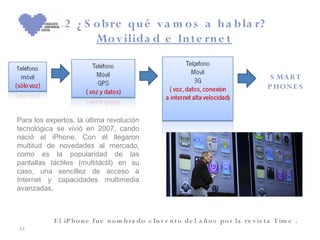 3 .2 ¿ S o b re qu é v a m o s a h a b la r?
                    Mo v ilida d e In te rn e t

                                                                                           S MA R T
                                                                                          P HO N E S



Para los expertos, la última revolución
tecnológica se vivió en 2007, cando
nació el iPhone. Con él llegaron
multitud de novedades al mercado,
como es la popularidad de las
pantallas táctiles (multitáctil) en su
caso, una sencillez de acceso a
Internet y capacidades multimedia
avanzadas.



           E l iP h o n e fu e n o m b ra do « In v e n t o de l a ñ o » po r la re v is t a T im e .
11
 