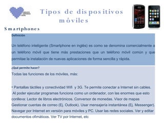 T ipo s de dis po s itiv o s
                               m ó v ile s
S m a rtph o n e s
   Definición


   Un teléfono inteligente (Smartphone en inglés) es como se denomina comercialmente a
   un teléfono móvil que tiene más prestaciones que un teléfono móvil común y que
   permitae la instalación de nuevas aplicaciones de forma sencilla y rápida.

   ¿Qué permite hacer?

   Todas las funciones de los móviles, más:


   • Pantallas táctiles y conectividad Wifi y 3G. Te permite conectar a Internet sin cables.
    Al poder ejecutar programas funciona como un ordenador, con las enormes que esto
   conlleva: Lector de libros electrónicos. Conversor de monedas. Visor de mapas
   Gestionar cuentas de correo (Ej. Outlook). Usar mensajería instantánea (Ej. Messenger).
   Navegar por Internet en versión para móviles y PC. Usar las redes sociales. Ver y editar
   documentos ofimáticos. Ver TV por Internet, etc
 