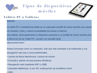 T ipo s de dis po s itiv o s
                            m ó v ile s
T a b le ts P C o T a b le t a s
  Definición


  Un tablet PC o simplemente tablet es un ordenador portátil de menor tamaño que cuenta
  con teclado y ratón y ofrece la posibilidad de acceso a Internet.
  Una tableta, sería igualmente un dispositivo parecido a un portátil de menor tamaño pero
  a diferencia de los Tablet PC, cuentan con pantalla táctil.
  ¿Qué permiten hacer?


  Ambos funcionan como un ordenador, solo que más orientado a la multimedia y a la
  navegación web que a usos profesionales.
  • Lectura de libros electrónicos. Lectura de cómics
  • Consulta y edición de documentos ofimáticos
  • Navegación web (mediante WiFi o USB)
  • Llamadas telefónicas, si son 3G, sustituyendo así al teléfono móvil
  •
 