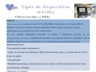 T ipo s de dis po s itiv o s
                            m ó v ile s
             V ide o c o n s o la s y P DA s
Definición
V ide o c o n s o la s portátiles como la PS Vita (PlayStation Vita) de Sony o Nintendo 3DS de
Nintendo, incorporan conexión a Internet inalámbrica (WiFi) aunque cuenta con menores
prestaciones que los dispositivos vistos anteriormente.
Un P DA       también denominado ordenador de bolsillo u organizador personal, es una
c o m pu ta do ra de m a n o originalmente diseñado como agenda electrónica (calendario, lista de
contactos, bloc de notas y recordatorios) con un sistema de reconocimiento de escritura.
¿Qué permiten hacer?

Principalmente están orientadas a:
• Jugar. En el caso de la Nintendo 3DS incluso permite jugar y ver películas en 3D sin
el uso de gafas.
• Ver películas.
• Realidad aumentada. Consiste en visionar directa o indirectamente el mundo real y
con elementos virtuales.
 