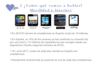 3 .2 ¿ S o b re qu é v a m o s a h a b la r?
              Mo v ilida d e In te rn e t




En 2010 El número de smartphones en España ronda los 10 millones.

En España, un 16% de los usuarios ya han sustituido su conexión fija
por una móvil y 7,5 millones de españoles los que navegan desde sus
dispositivos móviles (segundo trimestre de 2010).

 En Junio 2011, cuatro de cada diez móviles en España son
smartphones.

Actualmente Android está ya presente en uno de cada tres smartphones.
 
