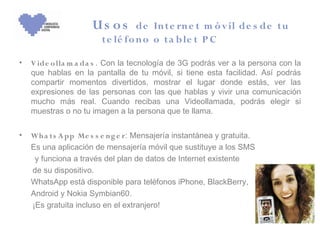 Us os        de In te rn e t m ó v il de s de t u
                        t e lé fo n o o t a b le t P C

•   V ide o lla m a da s . Con la tecnología de 3G podrás ver a la persona con la
    que hablas en la pantalla de tu móvil, si tiene esta facilidad. Así podrás
    compartir momentos divertidos, mostrar el lugar donde estás, ver las
    expresiones de las personas con las que hablas y vivir una comunicación
    mucho más real. Cuando recibas una Videollamada, podrás elegir si
    muestras o no tu imagen a la persona que te llama.


•   Wh a ts A pp Me s s e n g e r: Mensajería instantánea y gratuita.
    Es una aplicación de mensajería móvil que sustituye a los SMS
     y funciona a través del plan de datos de Internet existente
    de su dispositivo.
    WhatsApp está disponible para teléfonos iPhone, BlackBerry,
    Android y Nokia Symbian60.
    ¡Es gratuita incluso en el extranjero!
 