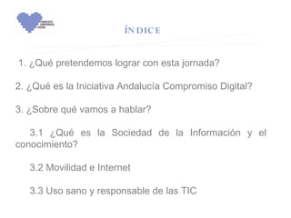 ÍN DIC E


 1. ¿Qué pretendemos lograr con esta jornada?

2. ¿Qué es la Iniciativa Andalucía Compromiso Digital?
 
3. ¿Sobre qué vamos a hablar?

  3.1 ¿Qué es la Sociedad de la Información y el
conocimiento?
 
  3.2 Movilidad e Internet
 
  3.3 Uso sano y responsable de las TIC  
 