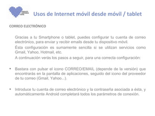 Usos de Internet móvil desde móvil / tablet
CORREO ELECTRÓNICO

    Gracias a tu Smartphone o tablet, puedes configurar tu cuenta de correo
    electrónico, para enviar y recibir emails desde tu dispositivo móvil.
    Ésta configuración es sumamente sencilla si se utilizan servicios como
    Gmail, Yahoo, Hotmail, etc.
    A continuación verás los pasos a seguir, para una correcta configuración:

   Bastara con pulsar el icono CORREO/EMAIL (depende de la versión) que
    encontrarás en la pantalla de aplicaciones, seguido del icono del proveedor
    de tu correo (Gmail, Yahoo...).

   Introduce tu cuenta de correo electrónico y la contraseña asociada a ésta, y
    automáticamente Android completará todos los parámetros de conexión.
 