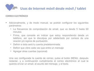 Usos de Internet móvil desde móvil / tablet
CORREO ELECTRÓNICO

   Adicionalmente, y de modo manual, se podrán configurar los siguientes
    parámetros:
     • La frecuencia de comprobación de email, que va desde 5 hasta 60
        minutos
     • Firma, que consiste en indicar que estoy respondiendo desde un
        teléfono, así que te disculpas por adelantado por correos de una
        oración y/o signos de puntuación.
     • Definir si ésta será tu cuenta predeterminada.
     • Definir que vibre cada vez que entre un mensaje
     • Agregar otras cuentas (opcional)

    Una vez configurada la cuenta de correo, pulsa el botón MENU, después
    redactar, y a continuación cumplimenta el correo electrónico al cual le
    quieres enviar un email, el asunto del mensaje, y el texto.
 