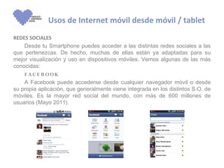 Usos de Internet móvil desde móvil / tablet
REDES SOCIALES
    Desde tu Smartphone puedes acceder a las distintas redes sociales a las
que pertenezcas. De hecho, muchas de ellas están ya adaptadas para su
mejor visualización y uso en dispositivos móviles. Vemos algunas de las más
conocidas:
    F AC E B OOK
    A Facebook puede accederse desde cualquier navegador móvil o desde
su propia aplicación, que generalmente viene integrada en los distintos S.O. de
móviles. Es la mayor red social del mundo, con más de 600 millones de
usuarios (Mayo 2011).
 
