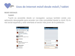 Usos de Internet móvil desde móvil / tablet
REDES SOCIALES
     TUENTI
     Tuenti es accesible desde un navegador, aunque también existe una
aplicación descargable para acceder con más comodidad desde tu móvil. Es la
red social española y está orientada al sector más joven de la población.
 