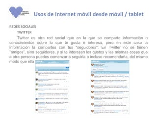 Usos de Internet móvil desde móvil / tablet
REDES SOCIALES
     TWITTER
     Twitter es otra red social que en la que se comparte información o
conocimientos sobre lo que te gusta e interesa, pero en este caso la
información la compartes con tus "seguidores". En Twitter no se tienen
“amigos”, sino seguidores, y si te interesan los gustos y las mismas cosas que
a otra persona puedes comenzar a seguirla o incluso recomendarla, del mismo
modo que ella puede seguirte a ti.
 