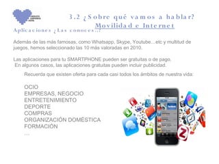 3 .2 ¿ S o b re qu é v a m o s a h a b la r?
                                     Mo v ilida d e In t e rn e t
A plic a c io n e s ¿ L a s c o n o c e s ..?

Además de las más famosas, como Whatsapp, Skype, Youtube…etc y multitud de
juegos, hemos seleccionado las 10 más valoradas en 2010.

Las aplicaciones para tu SMARTPHONE pueden ser gratuitas o de pago.
En algunos casos, las aplicaciones gratuitas pueden incluir publicidad.
     Recuerda que existen oferta para cada casi todos los ámbitos de nuestra vida:

     OCIO
     EMPRESAS, NEGOCIO
     ENTRETENIMIENTO
     DEPORTE
     COMPRAS
     ORGANIZACIÓN DOMÉSTICA
     FORMACIÓN
     …
 