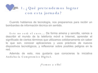 1 . ¿ Q u é pre te n de m o s lo g ra r
               c o n e s ta jo rn a da ?

  Cuando hablamos de tecnología, nos preparamos para recibir un
bombardeo de información técnica sin sentido.

   E s te n o s e rá e l c a s o ..... De forma amena y sencilla, vamos a
describir el mundo de la telefonía móvil e Internet, aprender el
significado de ciertos términos que utilizamos cotidianamente sin saber
lo que son, conocer aplicaciones y usos prácticos de nuevos
dispositivos tecnológicos, y reflexionar sobre posibles peligros en la
red.
   Además de esto, nos gustaría que conocieras la iniciativa
A n da lu c ía C o m pro m is o Dig it a l.

                             ¡V a m o s a e llo !
 