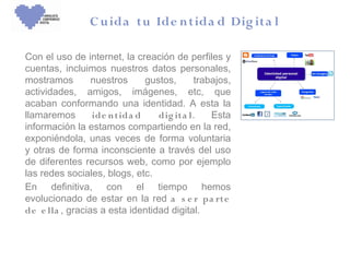 C u ida tu Ide n tida d Dig ita l

Con el uso de internet, la creación de perfiles y
cuentas, incluimos nuestros datos personales,
mostramos        nuestros     gustos,      trabajos,
actividades, amigos, imágenes, etc, que
acaban conformando una identidad. A esta la
llamaremos       ide n tida d    dig it a l.   Esta
información la estamos compartiendo en la red,
exponiéndola, unas veces de forma voluntaria
y otras de forma inconsciente a través del uso
de diferentes recursos web, como por ejemplo
las redes sociales, blogs, etc.
En definitiva, con el tiempo hemos
evolucionado de estar en la red a s e r pa rt e
de e lla , gracias a esta identidad digital.
 