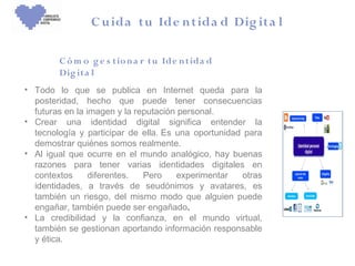 C u ida tu Ide n tida d Dig ita l

        C ó m o g e s t io n a r t u Ide n t ida d
        Dig it a l
• Todo lo que se publica en Internet queda para la
  posteridad, hecho que puede tener consecuencias
  futuras en la imagen y la reputación personal.
• Crear una identidad digital significa entender la
  tecnología y participar de ella. Es una oportunidad para
  demostrar quiénes somos realmente.
• Al igual que ocurre en el mundo analógico, hay buenas
  razones para tener varias identidades digitales en
  contextos      diferentes.  Pero    experimentar   otras
  identidades, a través de seudónimos y avatares, es
  también un riesgo, del mismo modo que alguien puede
  engañar, también puede ser engañado.
• La credibilidad y la confianza, en el mundo virtual,
  también se gestionan aportando información responsable
  y ética.
 