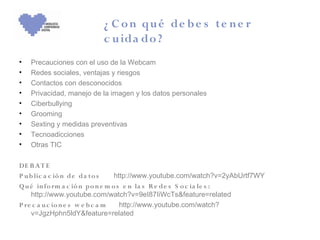 ¿ C o n qu é de b e s te n e r
                          c u ida do ?
•   Precauciones con el uso de la Webcam
•   Redes sociales, ventajas y riesgos
•   Contactos con desconocidos
•   Privacidad, manejo de la imagen y los datos personales
•   Ciberbullying
•   Grooming
•   Sexting y medidas preventivas
•   Tecnoadicciones
•   Otras TIC

DE B A T E
P u b lic a c ió n de da to s     http://www.youtube.com/watch?v=2yAbUrtf7WY
Q u é in fo rm a c ió n po n e m o s e n la s R e de s S o c ia le s :
    http://www.youtube.com/watch?v=9eI87IiWcTs&feature=related
P re c a u c io n e s w e b c a m   http://www.youtube.com/watch?
    v=JgzHphn5ldY&feature=related
 