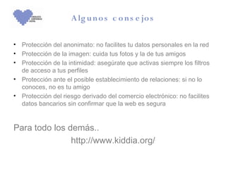 A lg u n o s c o n s e jo s

• Protección del anonimato: no facilites tu datos personales en la red
• Protección de la imagen: cuida tus fotos y la de tus amigos
• Protección de la intimidad: asegúrate que activas siempre los filtros
  de acceso a tus perfiles
• Protección ante el posible establecimiento de relaciones: si no lo
  conoces, no es tu amigo
• Protección del riesgo derivado del comercio electrónico: no facilites
  datos bancarios sin confirmar que la web es segura


Para todo los demás..
               http://www.kiddia.org/
 