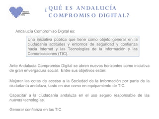 ¿ Q U É E S A N DA L U C ÍA
                     C O MP R O MIS O DIG IT A L ?

   Andalucía Compromiso Digital es:

         Una iniciativa pública que tiene como objeto generar en la
         ciudadanía actitudes y entornos de seguridad y confianza
         hacia Internet y las Tecnologías de la Información y las
         Comunicaciones (TIC).


Ante Andalucía Compromiso Digital se abren nuevos horizontes como iniciativa
de gran envergadura social. Entre sus objetivos están:

Mejorar las cotas de acceso a la Sociedad de la Información por parte de la
ciudadanía andaluza, tanto en uso como en equipamiento de TIC.

Capacitar a la ciudadanía andaluza en el uso seguro responsable de las
nuevas tecnologías.

Generar confianza en las TIC
 