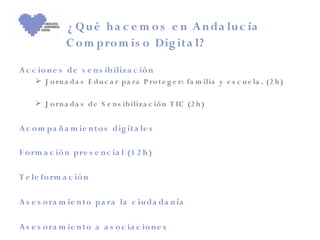 ¿ Q u é h a c e m o s e n A n da lu c ía
               C o m pro m is o Dig ita l?

A c c io n e s de s e n s ib iliz a c ió n
      J o rn a da s E du c a r pa ra P ro t e g e r: fa m ilia y e s c u e la . (2 h )

      J o rn a da s de S e n s ib iliza c ió n T IC (2 h )


A c o m pa ñ a m ie n to s dig it a le s

F o rm a c ió n pre s e n c ia l (1 2 h )

T e le fo rm a c ió n

A s e s o ra m ie n t o pa ra la c iu da da n ía

A s e s o ra m ie n t o a a s o c ia c io n e s
 