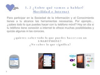 3 . 2 ¿ S o b re qu é v a m o s a h a b la r?
                     Mo v ilida d e In t e rn e t
Para participar en la Sociedad de la Información y el Conocimiento
tienes a tu alcance las herramientas necesarias. Por ejemplo…
¿sabes todo lo que puedes hacer con tu teléfono móvil? Hoy en día si
tu teléfono tiene conexión a internet te ofrece muchas posibilidades y
quizás algunas ni las conoces.

     ¿ qu ie re s s a b e r t o do lo qu e pu e de s h a c e r c o n u n
                             S MA R T P HO N E ?
                    ¿ N o s a b e s lo qu e s ig n ific a ?




8
 