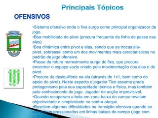 •Sistema ofensivo onde o fixo surge como principal organizador de
jogo.
•Boa mobilidade do pivot (procura frequente da linha de passe nas
alas).
•Boa dinâmica entre pivot e alas, sendo que as trocas ala-
pivot, sobressai como um dos movimentos mais caracteristicos no
padrão de jogo ofensivo.
•Passe de rotura normalmente surge do fixo, que procura
encontrar o espaço vazio criado pela movimentação dos alas e do
pivot.
•Procura do desiquilibrio na ala (através do 1x1, bem como do
apoio do pivot). Neste aspecto o jogador Tico assume grade
protagonismo pela sua capacidade técnica e fisica, mas também
pelo conhecimento do jogo. Jogador de acção imprevisivel.
•Quando recuperam a bola em zona baixa do campo revelam
objectividade e simplicidade no contra-ataque.
•Revelam algumas dificuldades na transição ofensiva quando se
encontram pressionados em linhas baixas do campo (jogo com
 