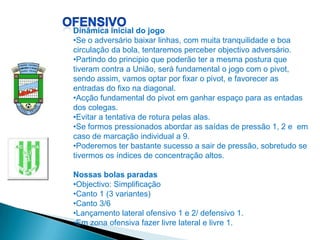 Dinâmica inicial do jogo
•Se o adversário baixar linhas, com muita tranquilidade e boa
circulação da bola, tentaremos perceber objectivo adversário.
•Partindo do principio que poderão ter a mesma postura que
tiveram contra a União, será fundamental o jogo com o pivot,
sendo assim, vamos optar por fixar o pivot, e favorecer as
entradas do fixo na diagonal.
•Acção fundamental do pivot em ganhar espaço para as entadas
dos colegas.
•Evitar a tentativa de rotura pelas alas.
•Se formos pressionados abordar as saídas de pressão 1, 2 e em
caso de marcação individual a 9.
•Poderemos ter bastante sucesso a sair de pressão, sobretudo se
tivermos os índices de concentração altos.

Nossas bolas paradas
•Objectivo: Simplificação
•Canto 1 (3 variantes)
•Canto 3/6
•Lançamento lateral ofensivo 1 e 2/ defensivo 1.
•Em zona ofensiva fazer livre lateral e livre 1.
 