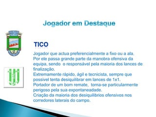 Jogador que actua preferencialmente a fixo ou a ala.
Por ele passa grande parte da manobra ofensiva da
equipa, sendo o responsável pela maioria dos lances de
finalização.
Extremamente rápido, ágil e tecnicista, sempre que
possivel tenta desiquilibrar em lances de 1x1.
Portador de um bom remate, torna-se particularmente
perigoso pela sua expontaneadade.
Criação da maioria dos desiquilibrios ofensivos nos
corredores laterais do campo.
 