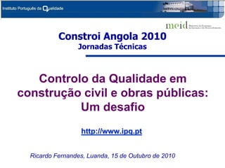 Constroi Angola 2010
                 Jornadas Técnicas



   Controlo da Qualidade em
construção civil e obras públicas:
          Um desafio
                  http://www.ipq.pt


  Ricardo Fernandes, Luanda, 15 de Outubro de 2010
 