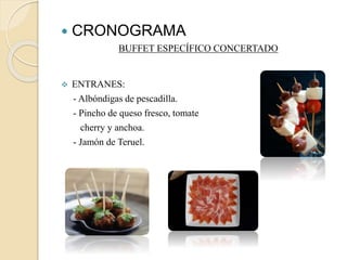  CRONOGRAMA 
BUFFET ESPECÍFICO CONCERTADO 
 ENTRANES: 
- Albóndigas de pescadilla. 
- Pincho de queso fresco, tomate 
cherry y anchoa. 
- Jamón de Teruel. 
 