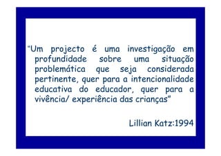 “Um projecto é uma investigação em
  profundidade sobre uma situação
  problemática que seja considerada
  pertinente, quer para a intencionalidade
  educativa do educador, quer para a
  vivência/ experiência das crianças”

                         Lillian Katz:1994
 