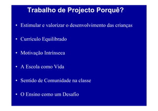 Trabalho de Projecto Porquê?

• Estimular e valorizar o desenvolvimento das crianças

• Currículo Equilibrado

• Motivação Intrínseca

• A Escola como Vida

• Sentido de Comunidade na classe

• O Ensino como um Desafio
 