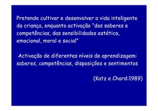 Pretende cultivar e desenvolver a vida inteligente
da criança, enquanto activação “dos saberes e
competências, das sensibilidades estética,
emocional, moral e social”

 Activação de diferentes níveis de aprendizagem:
saberes, competências, disposições e sentimentos

                               (Katz e Chard:1989)
 