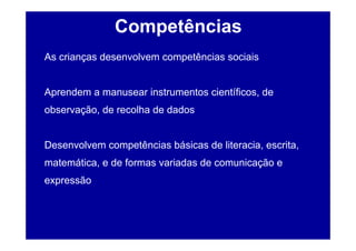 Competências
As crianças desenvolvem competências sociais


Aprendem a manusear instrumentos científicos, de
observação, de recolha de dados


Desenvolvem competências básicas de literacia, escrita,
matemática, e de formas variadas de comunicação e
expressão
 