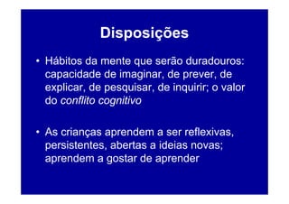 Disposições
• Hábitos da mente que serão duradouros:
  capacidade de imaginar, de prever, de
  explicar, de pesquisar, de inquirir; o valor
  do conflito cognitivo

• As crianças aprendem a ser reflexivas,
  persistentes, abertas a ideias novas;
  aprendem a gostar de aprender
 