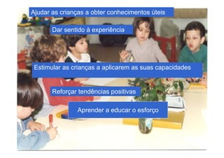 Ajudar as crianças a obter conhecimentos úteis

       Dar sentido à experiência




 Estimular as crianças a aplicarem as suas capacidades


       Reforçar tendências positivas

               Aprender a educar o esforço
 