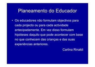 Planeamento do Educador
• Os educadores não formulam objectivos para
  cada projecto ou para cada actividade
  antecipadamente. Em vez disso formulam
  hipóteses daquilo que pode acontecer com base
  no que conhecem das crianças e das suas
  experiências anteriores.
                                 Carlina Rinaldi
 