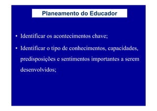 Planeamento do Educador


• Identificar os acontecimentos chave;

• Identificar o tipo de conhecimentos, capacidades,
  predisposições e sentimentos importantes a serem
  desenvolvidos;
 