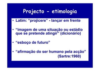 Projecto - etimologia
• Latim: “projicere” - lançar em frente

• “imagem de uma situação ou estádio
  que se pretende atingir” (dicionário)

• “esboço de futuro”

• “afirmação do ser humano pela acção”
                       (Sartre:1960)
 