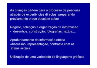 As crianças partem para o processo de pesquisa
através de experiências directas, preparando
previamente o que desejam saber

Registo, selecção e organização da informação
- desenhos, construção, fotografias, textos....

Aprofundamento da informação obtida
-discussão, representação, contraste com as
 ideias iniciais

Utilização de uma variedade de linguagens gráficas
 