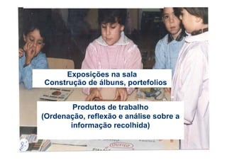 Exposições na sala
Construção de álbuns, portefolios


        Produtos de trabalho
(Ordenação, reflexão e análise sobre a
       informação recolhida)
 
