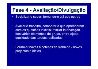 Fase 4 - Avaliação/Divulgação
• Socializar o saber, tornando-o útil aos outros

• Avaliar o trabalho, comparar o que aprenderam
  com as questões iniciais; avaliar intervenção
  dos vários elementos do grupo, entre-ajuda,
  qualidade das tarefas realizadas

• Formular novas hipóteses de trabalho - novos
  projectos e ideias
 