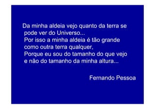 Da minha aldeia vejo quanto da terra se
pode ver do Universo...
Por isso a minha aldeia é tão grande
como outra terra qualquer,
Porque eu sou do tamanho do que vejo
e não do tamanho da minha altura...

                        Fernando Pessoa
 