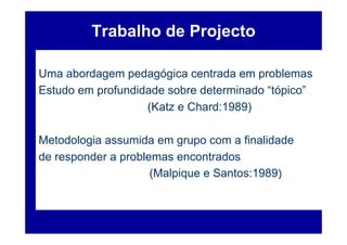 Trabalho de Projecto

Uma abordagem pedagógica centrada em problemas
Estudo em profundidade sobre determinado “tópico”
                   (Katz e Chard:1989)

Metodologia assumida em grupo com a finalidade
de responder a problemas encontrados
                     (Malpique e Santos:1989)
 