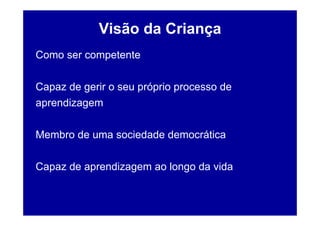 Visão da Criança
Como ser competente

Capaz de gerir o seu próprio processo de
aprendizagem

Membro de uma sociedade democrática

Capaz de aprendizagem ao longo da vida
 