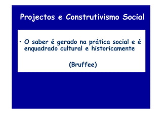 Projectos e Construtivismo Social


• O saber é gerado na prática social e é
  enquadrado cultural e historicamente

                (Bruffee)
 