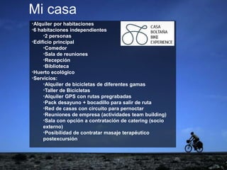 ejemplo
ejemplo*Alquiler por habitaciones
*6 habitaciones independientes
*2 personas
*Edificio principal
*Comedor
*Sala de reuniones
*Recepción
*Biblioteca
*Huerto ecológico
*Servicios:
*Alquiler de bicicletas de diferentes gamas
*Taller de Bicicletas
*Alquiler GPS con rutas pregrabadas
*Pack desayuno + bocadillo para salir de ruta
*Red de casas con circuito para pernoctar
*Reuniones de empresa (actividades team building)
*Sala con opción a contratación de catering (socio
externo)
*Posibilidad de contratar masaje terapéutico
postexcursión
Mi casa
 