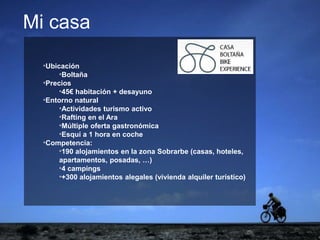 ejemplo
ejemplo
*Ubicación
*Boltaña
*Precios
*45€ habitación + desayuno
*Entorno natural
*Actividades turismo activo
*Rafting en el Ara
*Múltiple oferta gastronómica
*Esquí a 1 hora en coche
*Competencia:
*190 alojamientos en la zona Sobrarbe (casas, hoteles,
apartamentos, posadas, …)
*4 campings
*+300 alojamientos alegales (vivienda alquiler turístico)
Mi casa
 