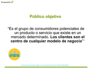 Público objetivo
“Es el grupo de consumidores potenciales de
un producto o servicio que existe en un
mercado determinado. Los clientes son el
centro de cualquier modelo de negocio”*
*Fuente: Cervera Fantoni, Ángel Luis “Comunicación Total”, Ed. ESIC, Madrid 2008
 