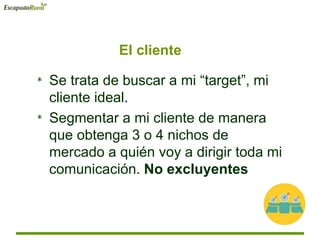* Se trata de buscar a mi “target”, mi
cliente ideal.
* Segmentar a mi cliente de manera
que obtenga 3 o 4 nichos de
mercado a quién voy a dirigir toda mi
comunicación. No excluyentes
El cliente
 