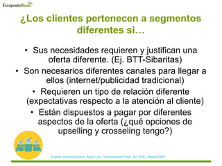 ¿Los clientes pertenecen a segmentos
diferentes si…
• Sus necesidades requieren y justifican una
oferta diferente. (Ej. BTT-Sibaritas)
• Son necesarios diferentes canales para llegar a
ellos (internet/publicidad tradicional)
• Requieren un tipo de relación diferente
(expectativas respecto a la atención al cliente)
• Están dispuestos a pagar por diferentes
aspectos de la oferta (¿qué opciones de
upselling y crosseling tengo?)
*Fuente: Cervera Fantoni, Ángel Luis “Comunicación Total”, Ed. ESIC, Madrid 2008
 
