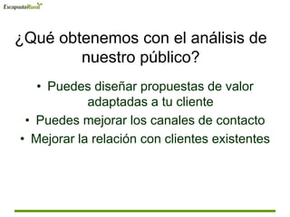 ¿Qué obtenemos con el análisis de
nuestro público?
• Puedes diseñar propuestas de valor
adaptadas a tu cliente
• Puedes mejorar los canales de contacto
• Mejorar la relación con clientes existentes
 