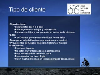 ejemplo
ejemploTipo de cliente
*Tipo de cliente:
*Cicloturistas (de 4 a 6 pax)
*Parejas jóvenes sin hijos y deportistas
*Parejas con hijos a los que quieren iniciar en la bicicleta
*Edad:
*+ de 30 años pero menos de 65 por forma física
*Buen poder adquisitivo (no se preocupan por precios)
*Provenientes de Aragón, Valencia, Cataluña y Francia
*Costumbres:
*Practican deporte
*No están muy interesados en gastronomía
*Poca necesidad de uso de la casa
*Preocupados por la ecología
*Piden mucha información logística (mapas zonas, rutas)
 