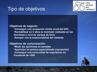 ejemplo
ejemploTipo de objetivos
*Objetivos de negocio:
*Conseguir una ocupación media anual del 60%
*Rentabilizar en 3 años la inversión realizada en las
bicicletas y renovar parque de bicis
*Romper con la estacionalidad del visitante
*Objetivos de comunicación:
*Medir las opiniones en portales
*Aparición en prensa especializada (reputación)
*Conseguir una comunidad de seguidores en
Facebook de +500
 